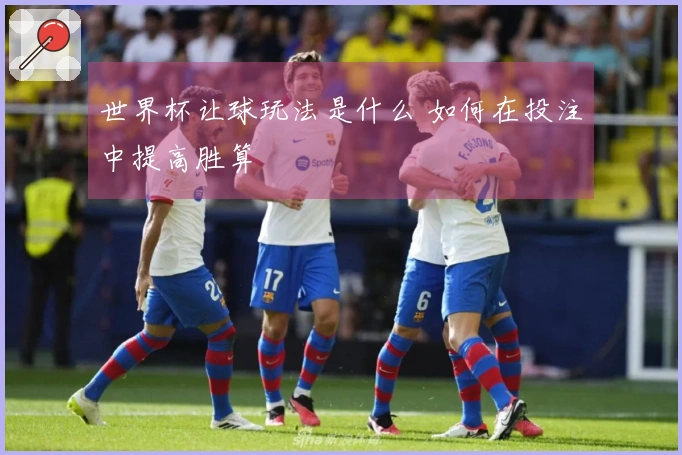 世界杯让球玩法是什么 如何在投注中提高胜算