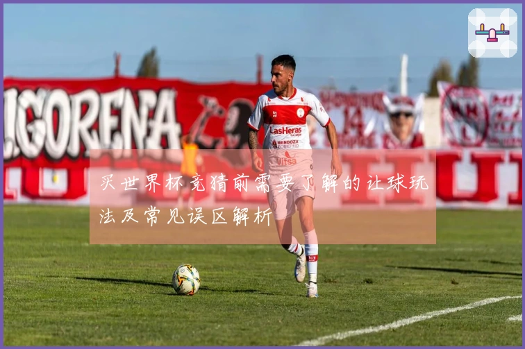 买世界杯竞猜前需要了解的让球玩法及常见误区解析